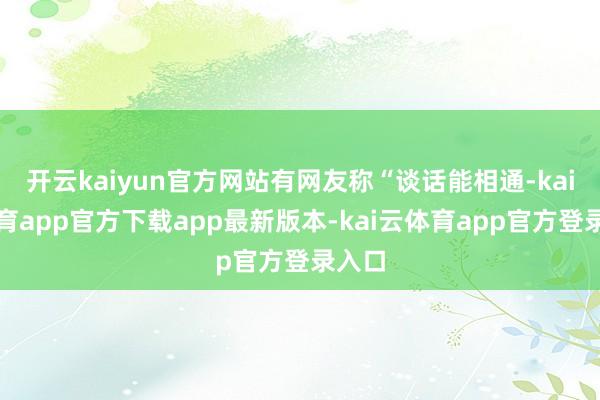 开云kaiyun官方网站有网友称“谈话能相通-kai云体育app官方下载app最新版本-kai云体育app官方登录入口