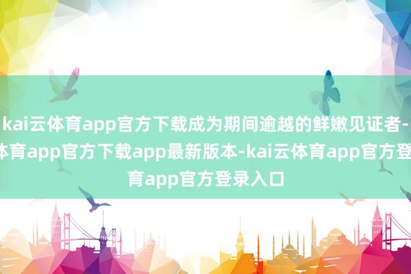 kai云体育app官方下载成为期间逾越的鲜嫩见证者-kai云体育app官方下载app最新版本-kai云体育app官方登录入口