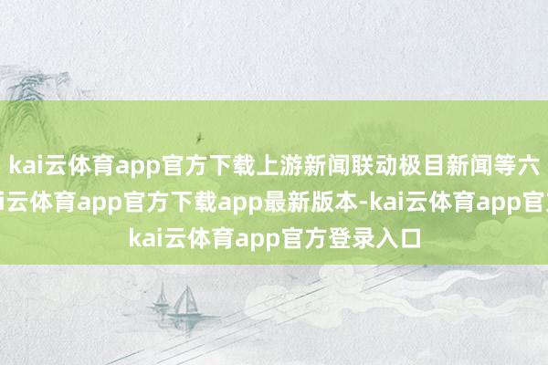 kai云体育app官方下载上游新闻联动极目新闻等六地媒体-kai云体育app官方下载app最新版本-kai云体育app官方登录入口