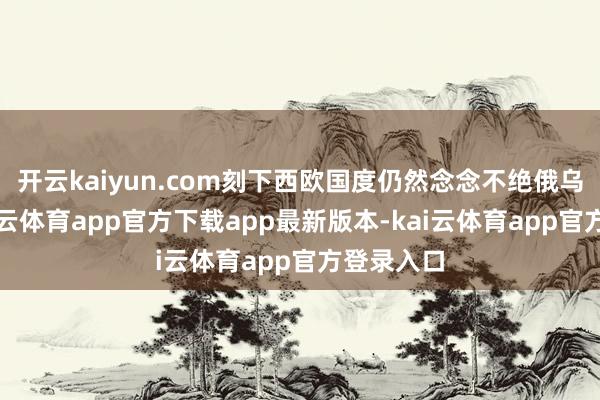 开云kaiyun.com刻下西欧国度仍然念念不绝俄乌碎裂-kai云体育app官方下载app最新版本-kai云体育app官方登录入口