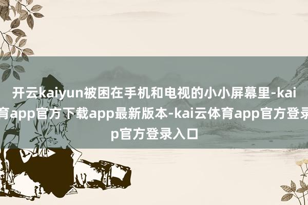 开云kaiyun被困在手机和电视的小小屏幕里-kai云体育app官方下载app最新版本-kai云体育app官方登录入口