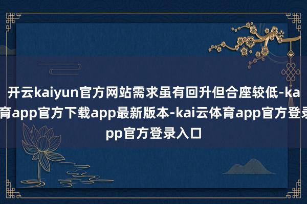 开云kaiyun官方网站需求虽有回升但合座较低-kai云体育app官方下载app最新版本-kai云体育app官方登录入口