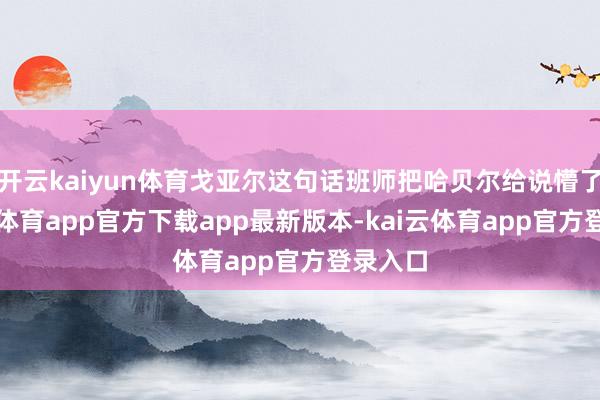 开云kaiyun体育戈亚尔这句话班师把哈贝尔给说懵了-kai云体育app官方下载app最新版本-kai云体育app官方登录入口