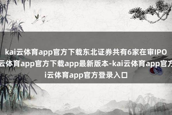 kai云体育app官方下载东北证券共有6家在审IPO格局-kai云体育app官方下载app最新版本-kai云体育app官方登录入口