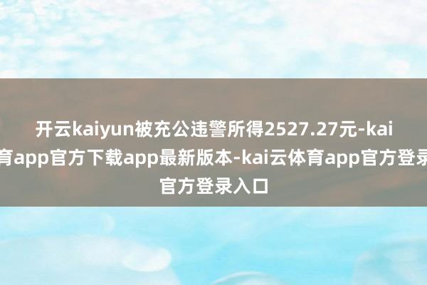 开云kaiyun被充公违警所得2527.27元-kai云体育app官方下载app最新版本-kai云体育app官方登录入口