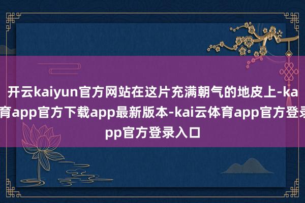 开云kaiyun官方网站在这片充满朝气的地皮上-kai云体育app官方下载app最新版本-kai云体育app官方登录入口