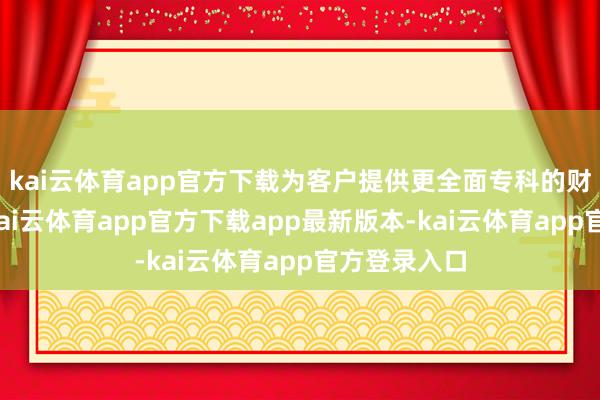 kai云体育app官方下载为客户提供更全面专科的财产险做事-kai云体育app官方下载app最新版本-kai云体育app官方登录入口