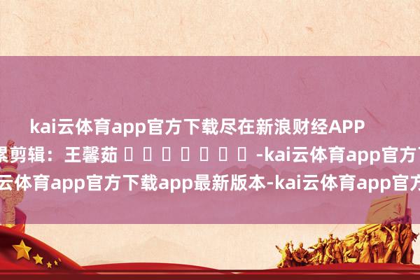 kai云体育app官方下载尽在新浪财经APP            						连累剪辑：王馨茹 							-kai云体育app官方下载app最新版本-kai云体育app官方登录入口