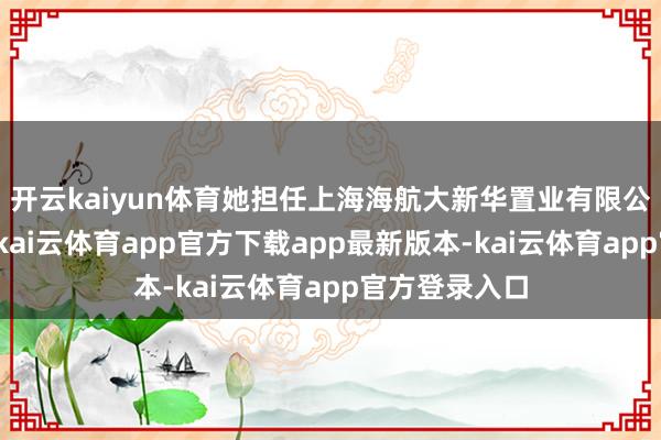 开云kaiyun体育她担任上海海航大新华置业有限公司副总司理-kai云体育app官方下载app最新版本-kai云体育app官方登录入口