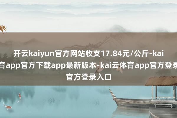 开云kaiyun官方网站收支17.84元/公斤-kai云体育app官方下载app最新版本-kai云体育app官方登录入口