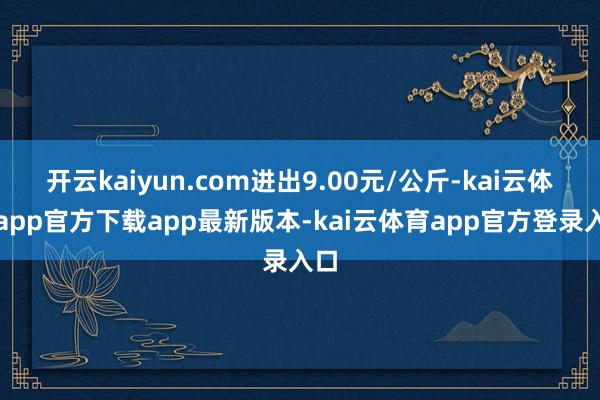 开云kaiyun.com进出9.00元/公斤-kai云体育app官方下载app最新版本-kai云体育app官方登录入口