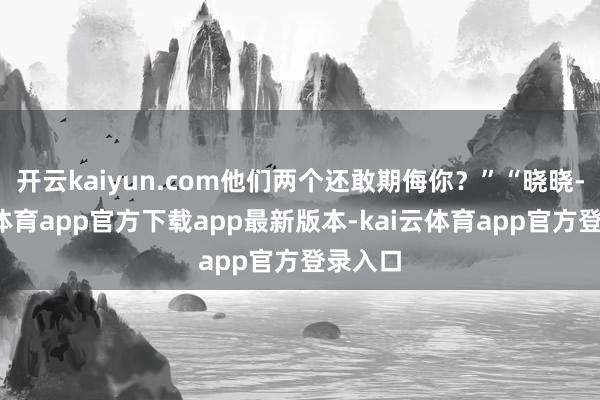 开云kaiyun.com他们两个还敢期侮你？”“晓晓-kai云体育app官方下载app最新版本-kai云体育app官方登录入口