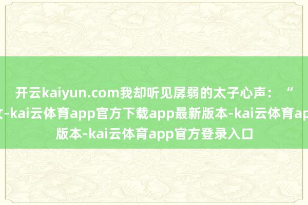 开云kaiyun.com我却听见孱弱的太子心声： “娘子是将门虎女-kai云体育app官方下载app最新版本-kai云体育app官方登录入口