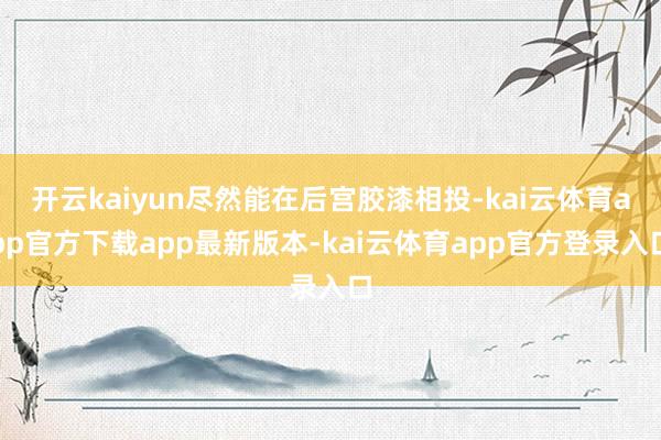 开云kaiyun尽然能在后宫胶漆相投-kai云体育app官方下载app最新版本-kai云体育app官方登录入口