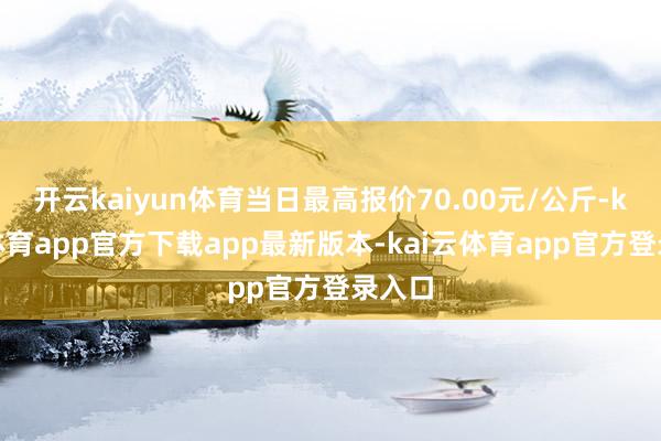 开云kaiyun体育当日最高报价70.00元/公斤-kai云体育app官方下载app最新版本-kai云体育app官方登录入口