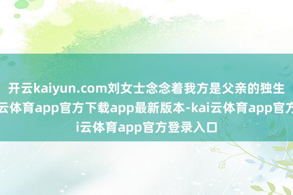 开云kaiyun.com刘女士念念着我方是父亲的独生男儿-kai云体育app官方下载app最新版本-kai云体育app官方登录入口