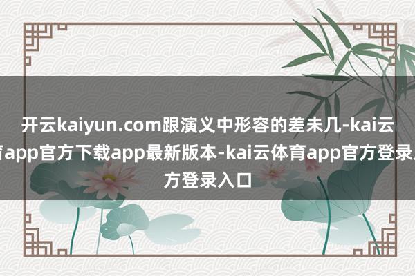 开云kaiyun.com跟演义中形容的差未几-kai云体育app官方下载app最新版本-kai云体育app官方登录入口