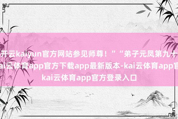 开云kaiyun官方网站参见师尊！”“弟子元凤第九十六代子孙-kai云体育app官方下载app最新版本-kai云体育app官方登录入口