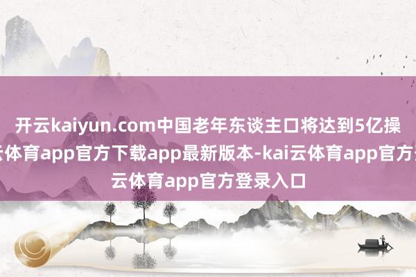 开云kaiyun.com中国老年东谈主口将达到5亿操纵-kai云体育app官方下载app最新版本-kai云体育app官方登录入口