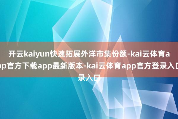 开云kaiyun快速拓展外洋市集份额-kai云体育app官方下载app最新版本-kai云体育app官方登录入口
