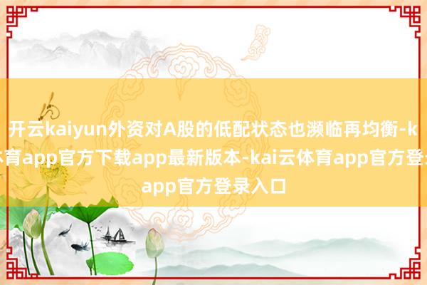 开云kaiyun外资对A股的低配状态也濒临再均衡-kai云体育app官方下载app最新版本-kai云体育app官方登录入口