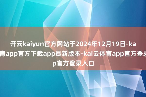 开云kaiyun官方网站于2024年12月19日-kai云体育app官方下载app最新版本-kai云体育app官方登录入口