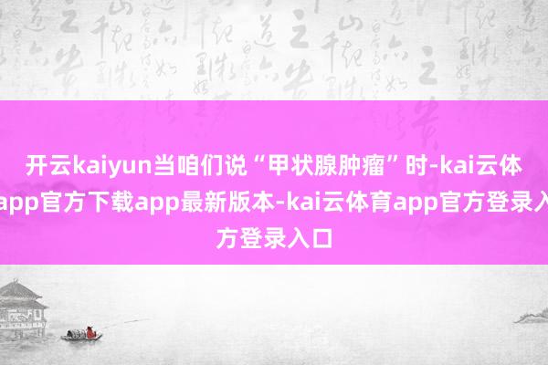 开云kaiyun当咱们说“甲状腺肿瘤”时-kai云体育app官方下载app最新版本-kai云体育app官方登录入口