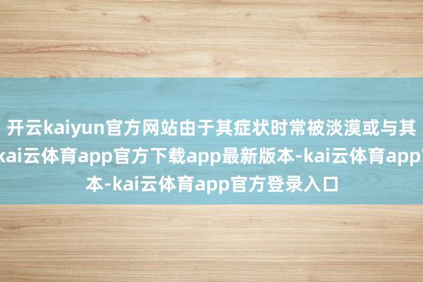 开云kaiyun官方网站由于其症状时常被淡漠或与其他疾病污染-kai云体育app官方下载app最新版本-kai云体育app官方登录入口