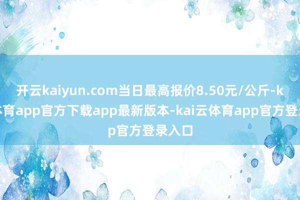 开云kaiyun.com当日最高报价8.50元/公斤-kai云体育app官方下载app最新版本-kai云体育app官方登录入口