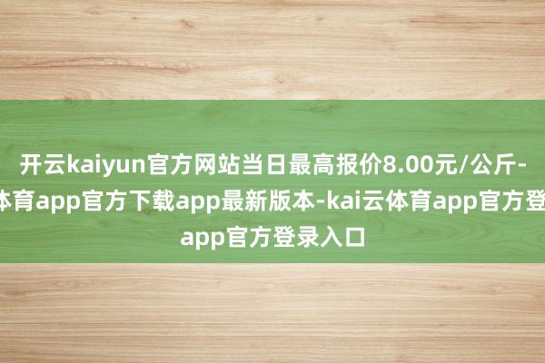 开云kaiyun官方网站当日最高报价8.00元/公斤-kai云体育app官方下载app最新版本-kai云体育app官方登录入口