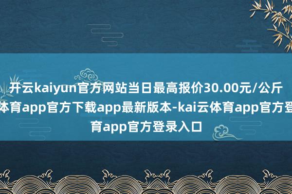 开云kaiyun官方网站当日最高报价30.00元/公斤-kai云体育app官方下载app最新版本-kai云体育app官方登录入口
