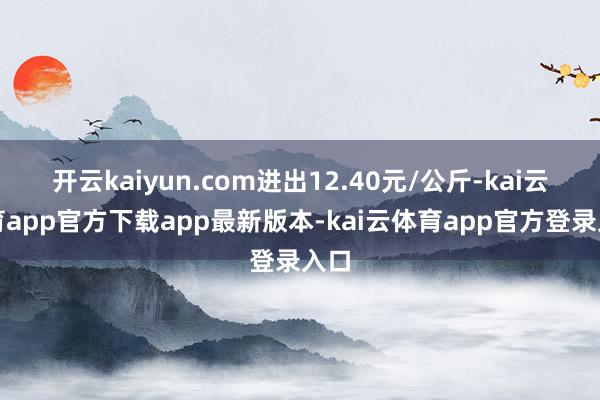 开云kaiyun.com进出12.40元/公斤-kai云体育app官方下载app最新版本-kai云体育app官方登录入口