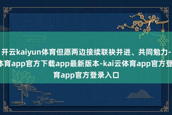 开云kaiyun体育但愿两边接续联袂并进、共同勉力-kai云体育app官方下载app最新版本-kai云体育app官方登录入口