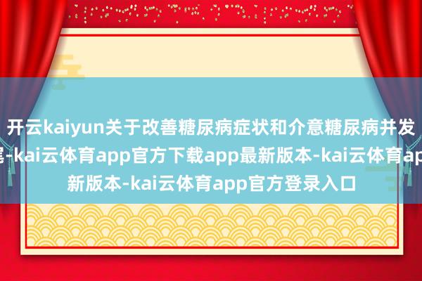 开云kaiyun关于改善糖尿病症状和介意糖尿病并发症有可以的收尾-kai云体育app官方下载app最新版本-kai云体育app官方登录入口
