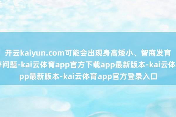 开云kaiyun.com可能会出现身高矮小、智商发育迟缓、性发育延伸等问题-kai云体育app官方下载app最新版本-kai云体育app官方登录入口