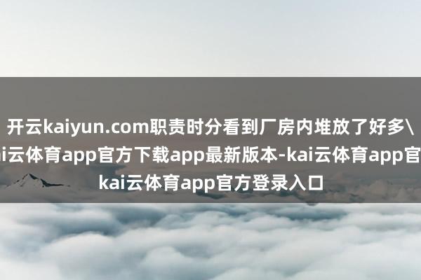 开云kaiyun.com职责时分看到厂房内堆放了好多