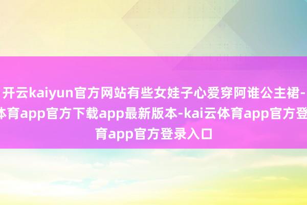 开云kaiyun官方网站有些女娃子心爱穿阿谁公主裙-kai云体育app官方下载app最新版本-kai云体育app官方登录入口