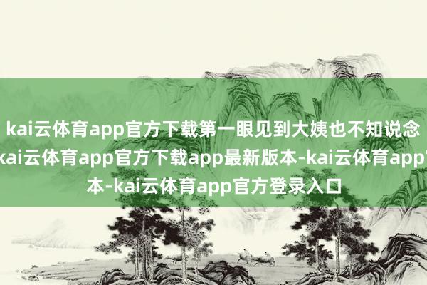 kai云体育app官方下载第一眼见到大姨也不知说念先呼唤一声-kai云体育app官方下载app最新版本-kai云体育app官方登录入口