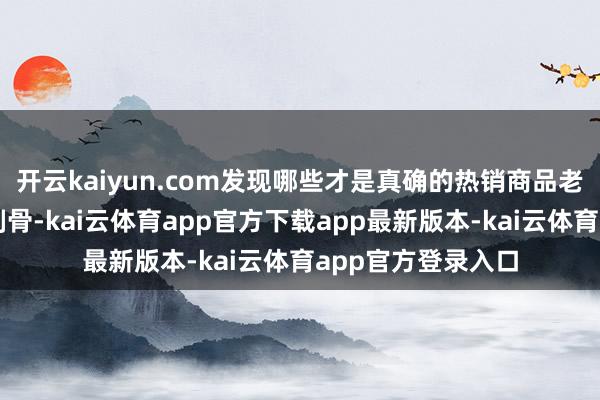 开云kaiyun.com发现哪些才是真确的热销商品老是让东谈主镂心刻骨-kai云体育app官方下载app最新版本-kai云体育app官方登录入口