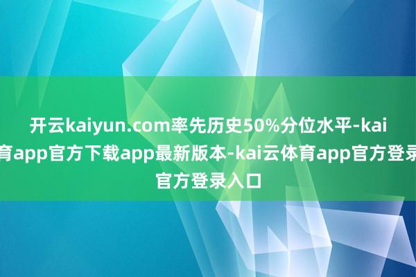 开云kaiyun.com率先历史50%分位水平-kai云体育app官方下载app最新版本-kai云体育app官方登录入口