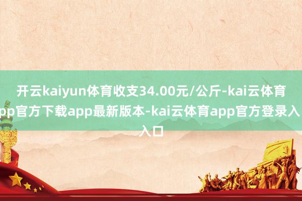 开云kaiyun体育收支34.00元/公斤-kai云体育app官方下载app最新版本-kai云体育app官方登录入口