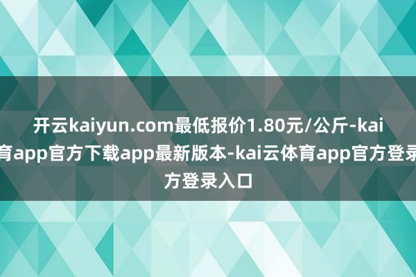 开云kaiyun.com最低报价1.80元/公斤-kai云体育app官方下载app最新版本-kai云体育app官方登录入口