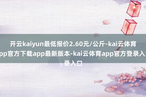 开云kaiyun最低报价2.60元/公斤-kai云体育app官方下载app最新版本-kai云体育app官方登录入口