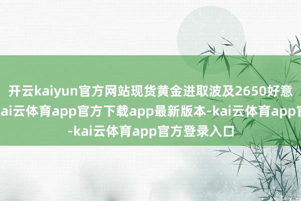 开云kaiyun官方网站现货黄金进取波及2650好意思元/盎司-kai云体育app官方下载app最新版本-kai云体育app官方登录入口