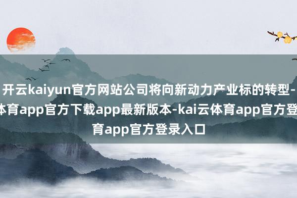 开云kaiyun官方网站公司将向新动力产业标的转型-kai云体育app官方下载app最新版本-kai云体育app官方登录入口