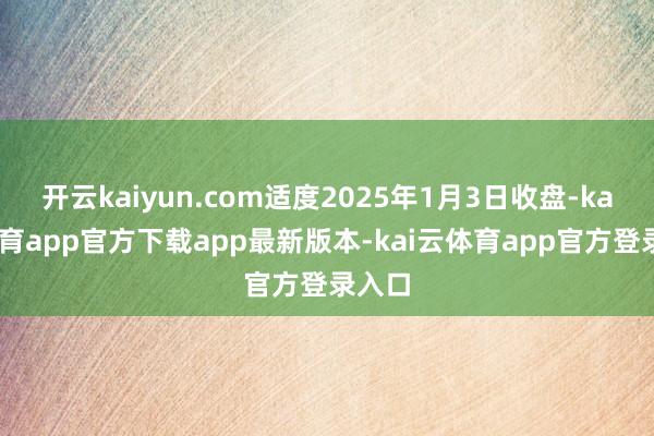 开云kaiyun.com适度2025年1月3日收盘-kai云体育app官方下载app最新版本-kai云体育app官方登录入口