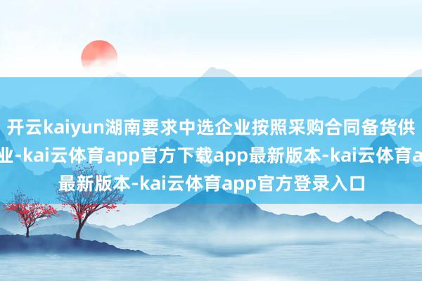 开云kaiyun湖南要求中选企业按照采购合同备货供货、采选配送企业-kai云体育app官方下载app最新版本-kai云体育app官方登录入口