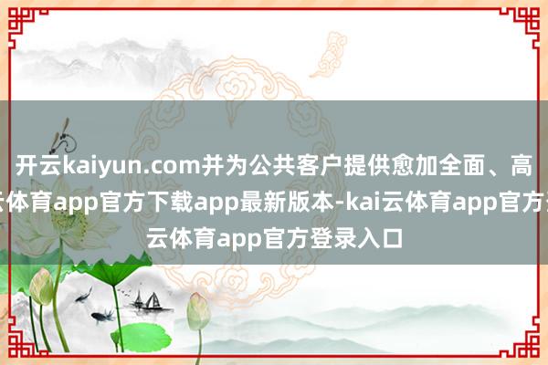 开云kaiyun.com并为公共客户提供愈加全面、高效-kai云体育app官方下载app最新版本-kai云体育app官方登录入口