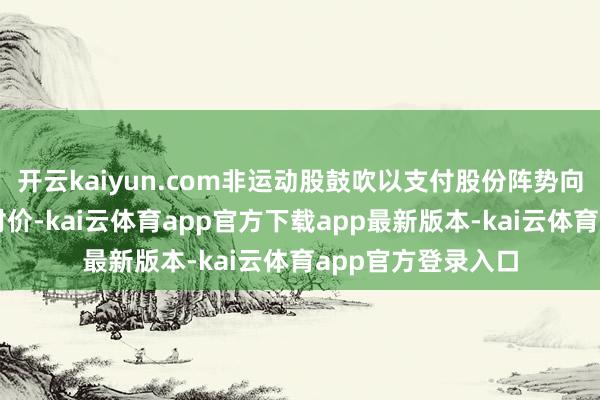 开云kaiyun.com非运动股鼓吹以支付股份阵势向运动股鼓吹支付对价-kai云体育app官方下载app最新版本-kai云体育app官方登录入口