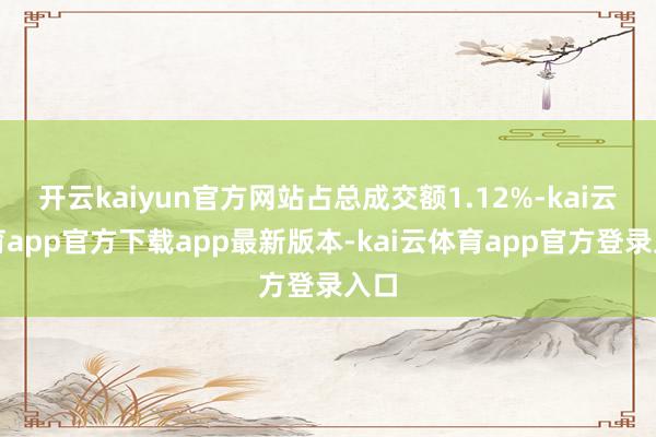 开云kaiyun官方网站占总成交额1.12%-kai云体育app官方下载app最新版本-kai云体育app官方登录入口
